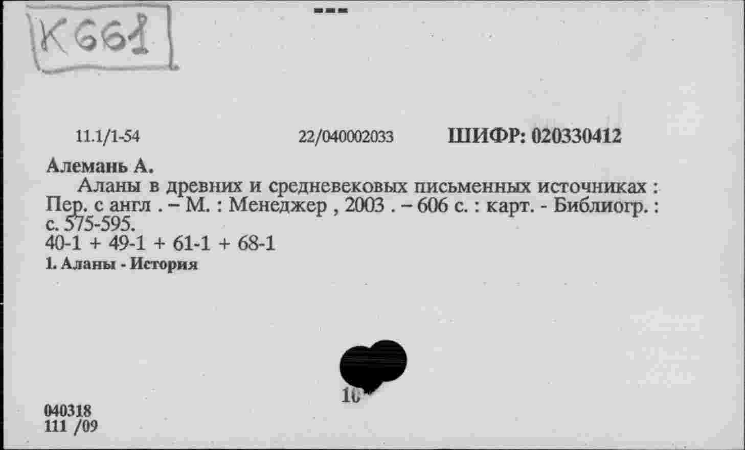 ﻿11.1/1-54	22/040002033 ШИФР: 020330412
Алемань А.
Аланы в древних и средневековых письменных источниках : Пе^с^англ . - М. : Менеджер , 2003 . - 606 с. : карт. - Библиогр. : 40-1 + 49-1 + 61-1 + 68-1
1. Аланы - История
040318
111 /09